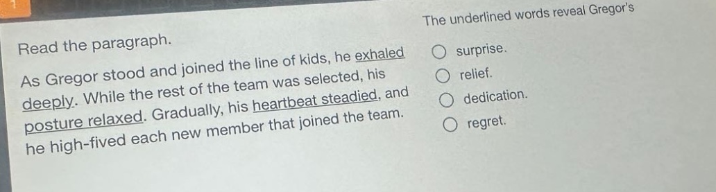read the paragraph. as gregor stood and joined the line of kids, he exhaled deeply. while the rest of the team was selected, his posture relaxed. gradually, his heartbeat steadied, and he high - fived each new member that joined the team. the underlined words reveal gregors surprise. relief. dedication. regret.