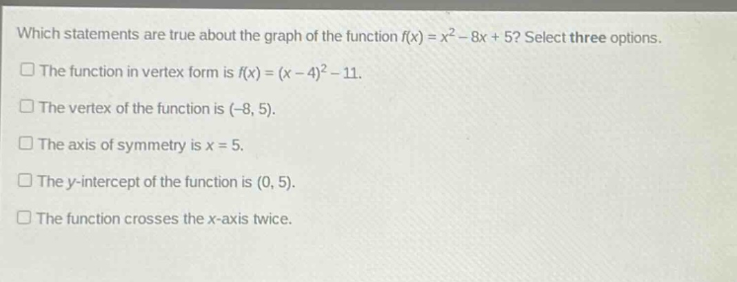 which statements are true about the graph of the function f(x) = x² - 8x + 5? select three options. the function in vertex form is f(x) = (x - 4)² - 11. the vertex of the function is (-8, 5). the axis of symmetry is x = 5. the y - intercept of the function is (0, 5). the function crosses the x - axis twice.