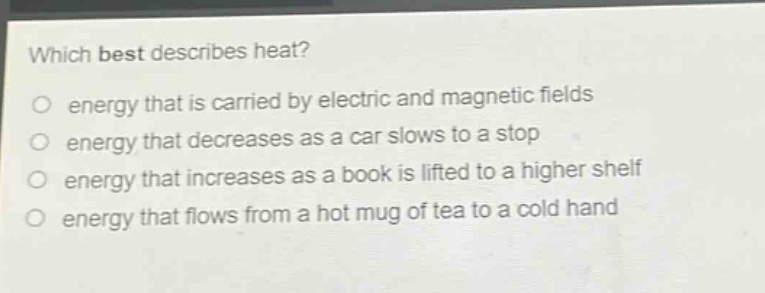 which best describes heat?\nenergy that is carried by electric and magnetic fields\nenergy that decreases as a car slows to a stop\nenergy that increases as a book is lifted to a higher shelf\nenergy that flows from a hot mug of tea to a cold hand