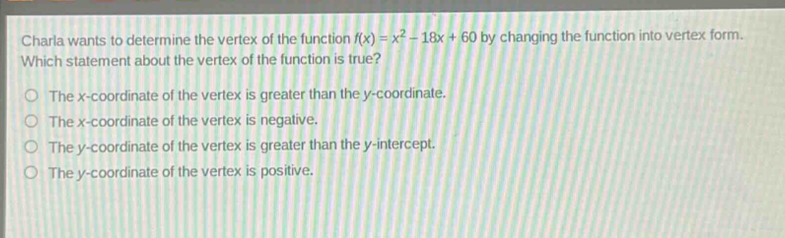 charla wants to determine the vertex of the function f(x) = x² - 18x + 60 by changing the function into vertex form. which statement about the vertex of the function is true? the x - coordinate of the vertex is greater than the y - coordinate. the x - coordinate of the vertex is negative. the y - coordinate of the vertex is greater than the y - intercept. the y - coordinate of the vertex is positive.