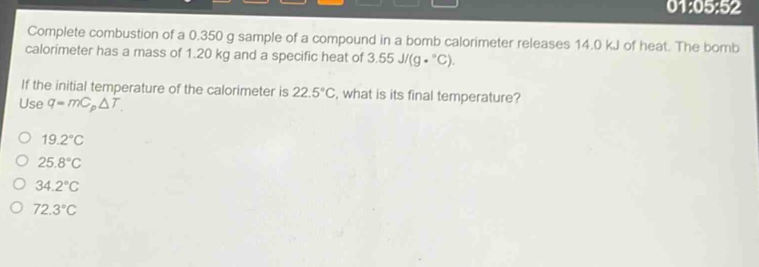 complete combustion of a 0.350 g sample of a compound in a bomb calorimeter releases 14.0 kj of heat. the bomb calorimeter has a mass of 1.20 kg and a specific heat of 3.55 j/(g·°c). if the initial temperature of the calorimeter is 22.5°c, what is its final temperature? use q = mcpδt. 19.2°c 25.8°c 34.2°c 72.3°c