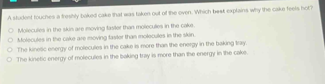 a student touches a freshly baked cake that was taken out of the oven. which best explains why the cake feels hot? molecules in the skin are moving faster than molecules in the cake. molecules in the cake are moving faster than molecules in the skin. the kinetic energy of molecules in the cake is more than the energy in the baking tray. the kinetic energy of molecules in the baking tray is more than the energy in the cake.