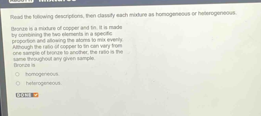 read the following descriptions, then classify each mixture as homogeneous or heterogeneous. bronze is a mixture of copper and tin. it is made by combining the two elements in a specific proportion and allowing the atoms to mix evenly. although the ratio of copper to tin can vary from one sample of bronze to another, the ratio is the same throughout any given sample. bronze is homogeneous. heterogeneous.
