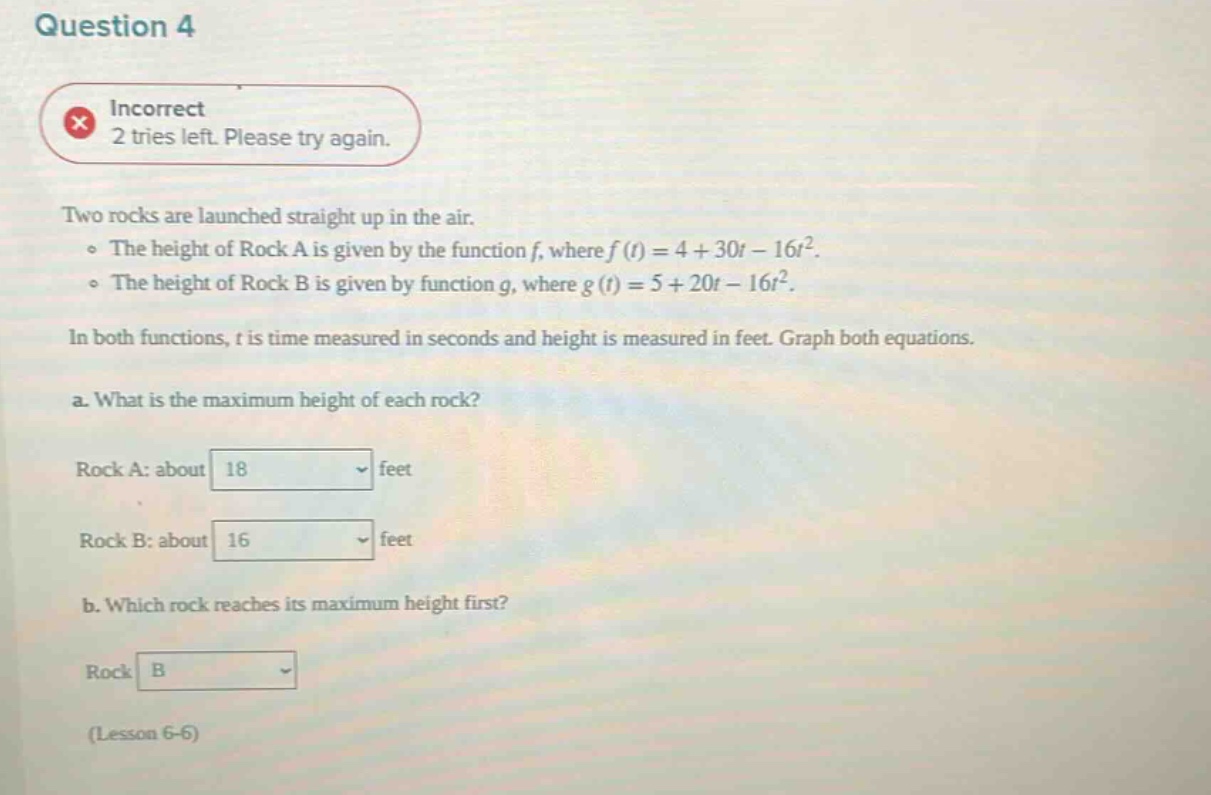 question 4 incorrect 2 tries left. please try again. two rocks are launched straight up in the air. the height of rock a is given by the function f, where f(t)=4 + 30t - 16t². the height of rock b is given by function g, where g(t)=5 + 20t - 16t². in both functions, t is time measured in seconds and height is measured in feet. graph both equations. a. what is the maximum height of each rock? rock a: about 18 feet rock b: about 16 feet b. which rock reaches its maximum height first? rock b (lesson 6 - 6)