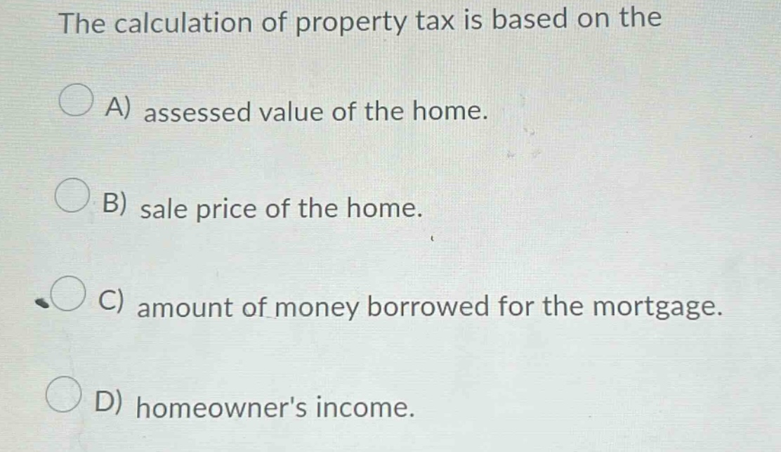 the calculation of property tax is based on the a) assessed value of the home. b) sale price of the home. c) amount of money borrowed for the mortgage. d) homeowners income.