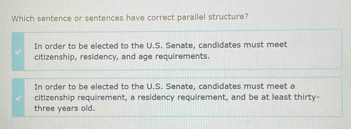 which sentence or sentences have correct parallel structure? in order to be elected to the u.s. senate, candidates must meet citizenship, residency, and age requirements. in order to be elected to the u.s. senate, candidates must meet a citizenship requirement, a residency requirement, and be at least thirty - three years old.