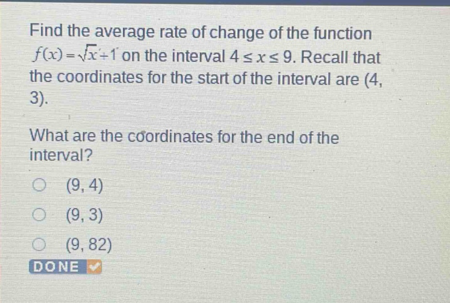 find the average rate of change of the function f(x)=√x + 1 on the interval 4 ≤ x ≤ 9. recall that the coordinates for the start of the interval are (4, 3). what are the coordinates for the end of the interval? (9, 4) (9, 3) (9, 82) done