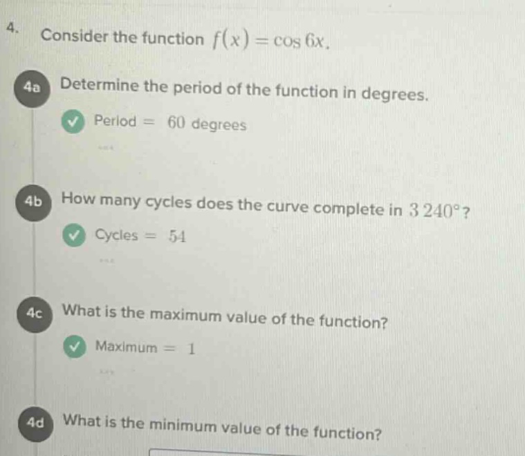4. consider the function f(x)=cos 6x. 4a determine the period of the function in degrees. period = 60 degrees 4b how many cycles does the curve complete in 3240°? cycles = 54 4c what is the maximum value of the function? maximum = 1 4d what is the minimum value of the function?