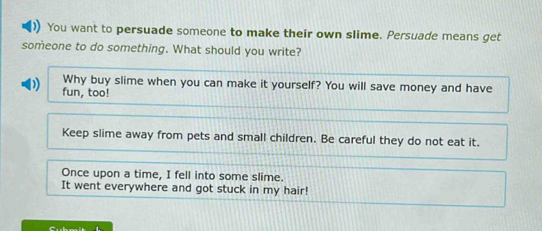 you want to persuade someone to make their own slime. persuade means get someone to do something. what should you write? why buy slime when you can make it yourself? you will save money and have fun, too! keep slime away from pets and small children. be careful they do not eat it. once upon a time, i fell into some slime. it went everywhere and got stuck in my hair!