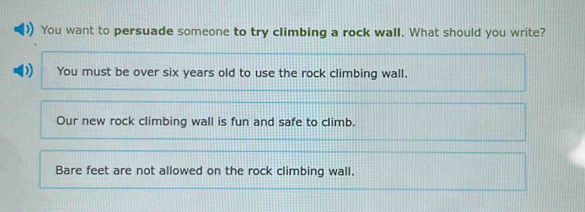 you want to persuade someone to try climbing a rock wall. what should you write? you must be over six years old to use the rock climbing wall. our new rock climbing wall is fun and safe to climb. bare feet are not allowed on the rock climbing wall.