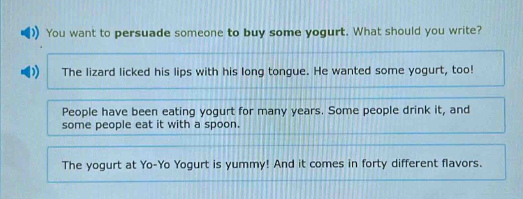 you want to persuade someone to buy some yogurt. what should you write? the lizard licked his lips with his long tongue. he wanted some yogurt, too! people have been eating yogurt for many years. some people drink it, and some people eat it with a spoon. the yogurt at yo - yo yogurt is yummy! and it comes in forty different flavors.