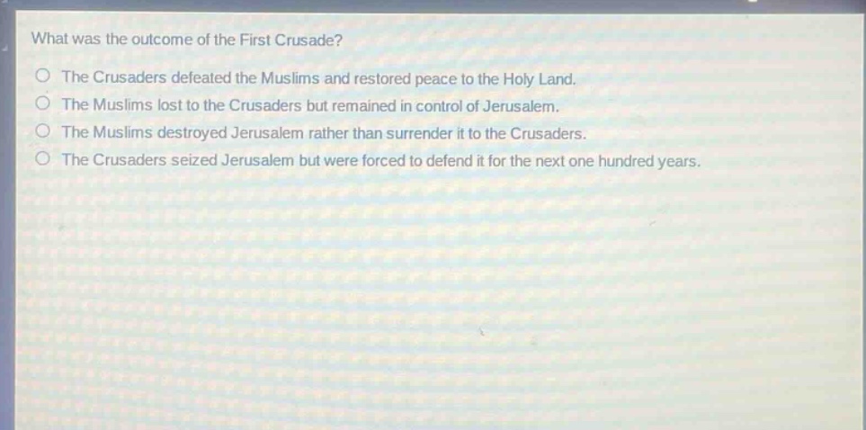 what was the outcome of the first crusade?\nthe crusaders defeated the muslims and restored peace to the holy land.\nthe muslims lost to the crusaders but remained in control of jerusalem.\nthe muslims destroyed jerusalem rather than surrender it to the crusaders.\nthe crusaders seized jerusalem but were forced to defend it for the next one hundred years.