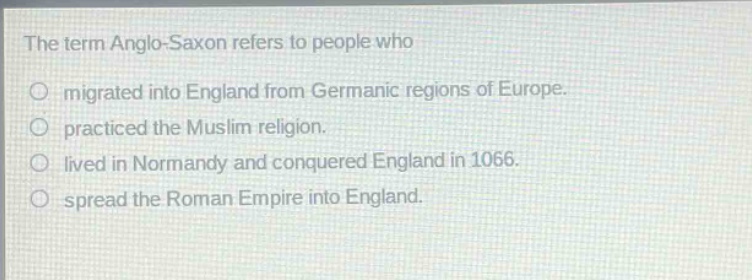 the term anglo - saxon refers to people who\nmigrated into england from germanic regions of europe.\npracticed the muslim religion.\nlived in normandy and conquered england in 1066.\nspread the roman empire into england.