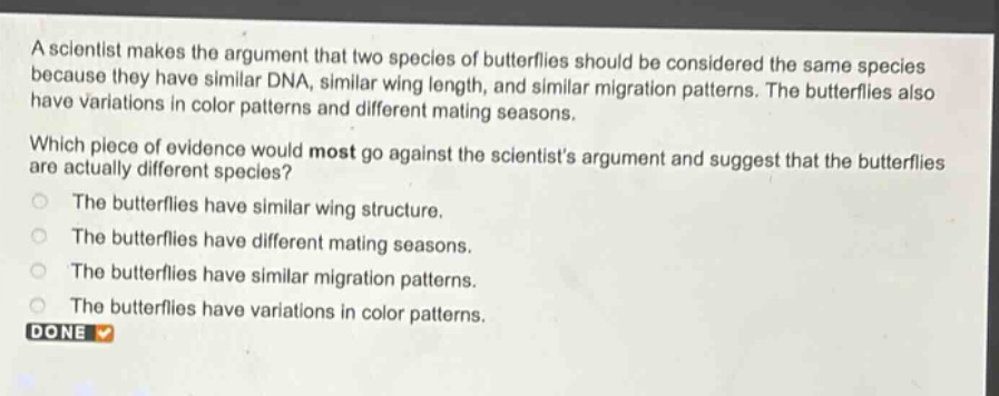 a scientist makes the argument that two species of butterflies should be considered the same species because they have similar dna, similar wing length, and similar migration patterns. the butterflies also have variations in color patterns and different mating seasons. which piece of evidence would most go against the scientists argument and suggest that the butterflies are actually different species? the butterflies have similar wing structure. the butterflies have different mating seasons. the butterflies have similar migration patterns. the butterflies have variations in color patterns. done