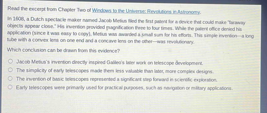 read the excerpt from chapter two of windows to the universe: revolutions in astronomy. in 1608, a dutch spectacle maker named jacob metius filed the first patent for a device that could make \faraway objects appear close.\ his invention provided magnification three to four times. while the patent office denied his application (since it was easy to copy), metius was awarded a small sum for his efforts. this simple invention—a long tube with a convex lens on one end and a concave lens on the other—was revolutionary. which conclusion can be drawn from this evidence? jacob metiuss invention directly inspired galileos later work on telescope development. the simplicity of early telescopes made them less valuable than later, more complex designs. the invention of basic telescopes represented a significant step forward in scientific exploration. early telescopes were primarily used for practical purposes, such as navigation or military applications.