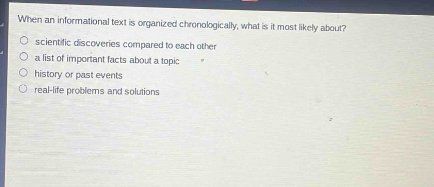 when an informational text is organized chronologically, what is it most likely about?\n scientific discoveries compared to each other\n a list of important facts about a topic\n history or past events\n real - life problems and solutions