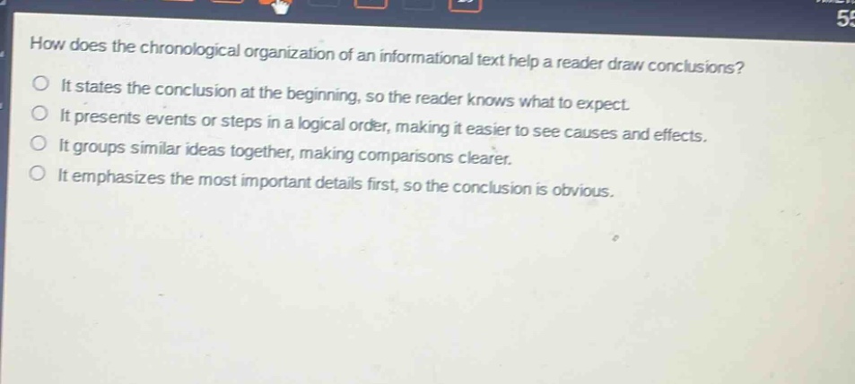 how does the chronological organization of an informational text help a reader draw conclusions? it states the conclusion at the beginning, so the reader knows what to expect. it presents events or steps in a logical order, making it easier to see causes and effects. it groups similar ideas together, making comparisons clearer. it emphasizes the most important details first, so the conclusion is obvious.