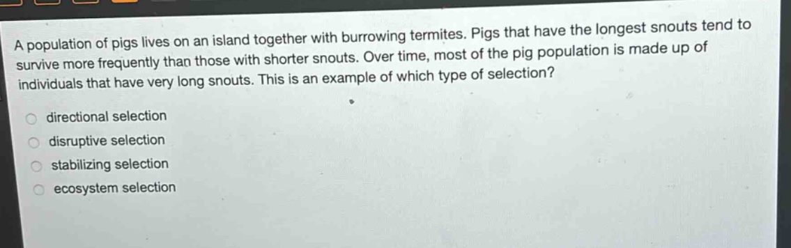 a population of pigs lives on an island together with burrowing termites. pigs that have the longest snouts tend to survive more frequently than those with shorter snouts. over time, most of the pig population is made up of individuals that have very long snouts. this is an example of which type of selection?\n\ndirectional selection\ndisruptive selection\nstabilizing selection\n ecosystem selection