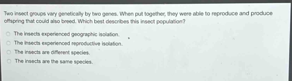 two insect groups vary genetically by two genes. when put together, they were able to reproduce and produce offspring that could also breed. which best describes this insect population? the insects experienced geographic isolation. the insects experienced reproductive isolation. the insects are different species. the insects are the same species.