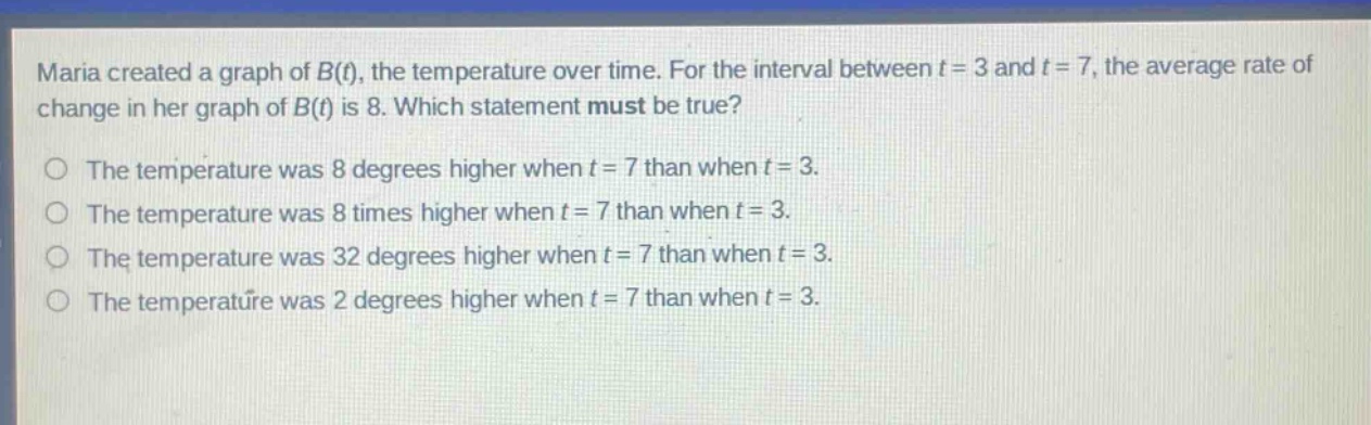 maria created a graph of b(t), the temperature over time. for the interval between t = 3 and t = 7, the average rate of change in her graph of b(t) is 8. which statement must be true? the temperature was 8 degrees higher when t = 7 than when t = 3. the temperature was 8 times higher when t = 7 than when t = 3. the temperature was 32 degrees higher when t = 7 than when t = 3. the temperature was 2 degrees higher when t = 7 than when t = 3.