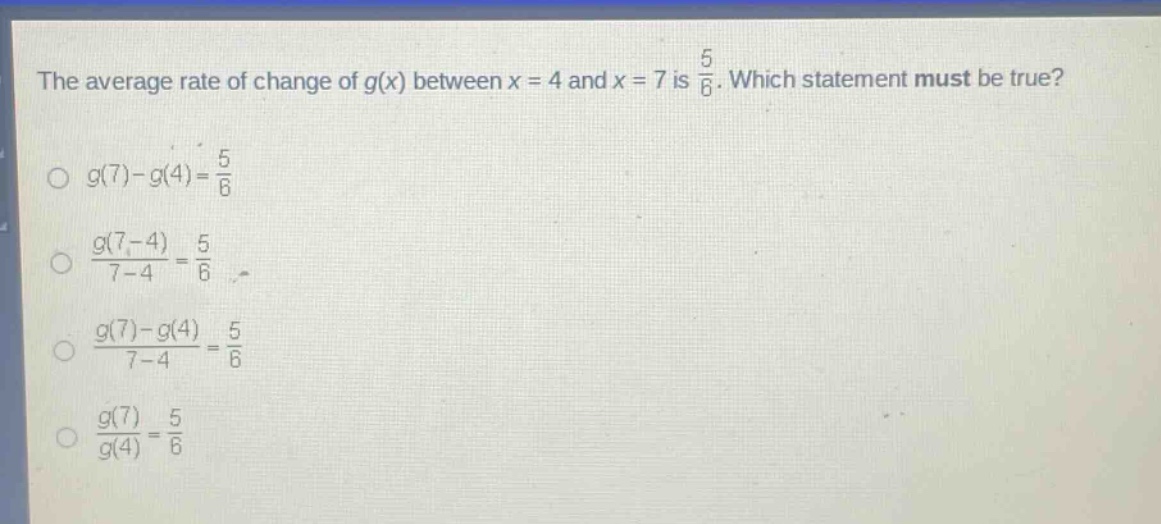 the average rate of change of g(x) between x = 4 and x = 7 is 5/6. which statement must be true?\no g(7)-g(4)=5/6\no (g(7 - 4))/(7 - 4)=5/6\no (g(7)-g(4))/(7 - 4)=5/6\no (g(7))/(g(4))=5/6