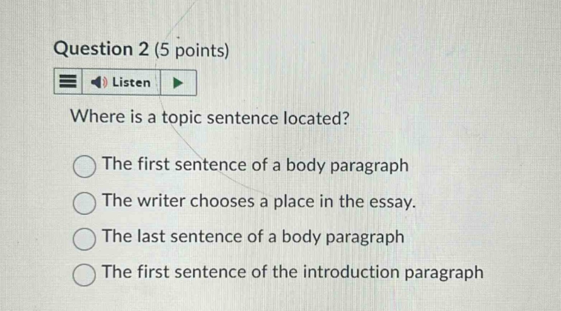 question 2 (5 points) listen where is a topic sentence located? the first sentence of a body paragraph the writer chooses a place in the essay. the last sentence of a body paragraph the first sentence of the introduction paragraph