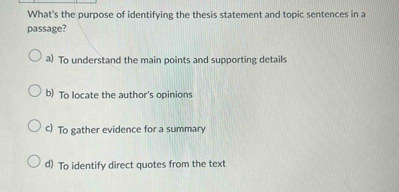 whats the purpose of identifying the thesis statement and topic sentences in a passage? a) to understand the main points and supporting details b) to locate the authors opinions c) to gather evidence for a summary d) to identify direct quotes from the text