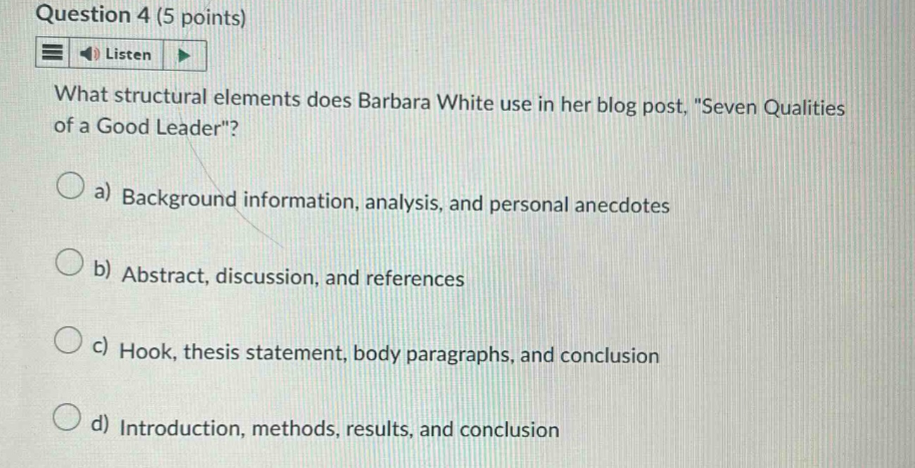 question 4 (5 points) listen what structural elements does barbara white use in her blog post, \seven qualities of a good leader\? a) background information, analysis, and personal anecdotes b) abstract, discussion, and references c) hook, thesis statement, body paragraphs, and conclusion d) introduction, methods, results, and conclusion