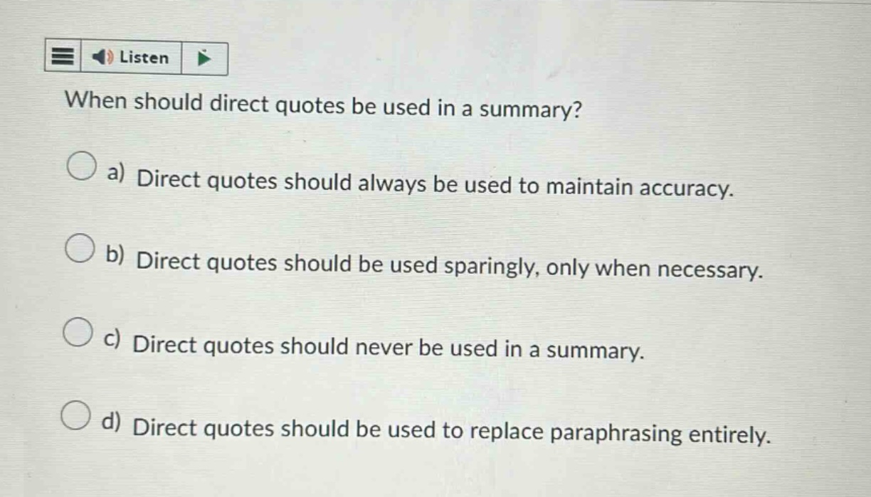 when should direct quotes be used in a summary? a) direct quotes should always be used to maintain accuracy. b) direct quotes should be used sparingly, only when necessary. c) direct quotes should never be used in a summary. d) direct quotes should be used to replace paraphrasing entirely.