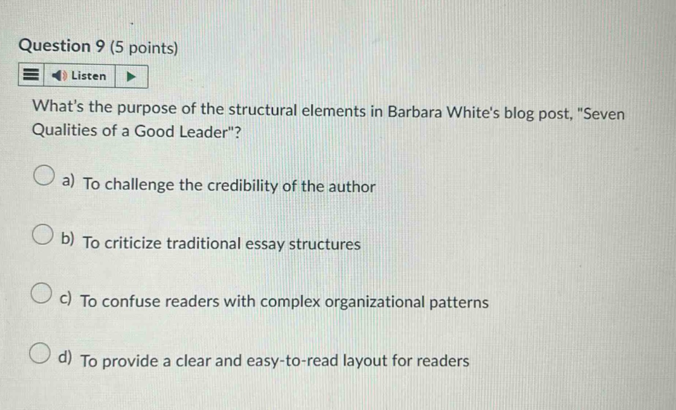 question 9 (5 points) listen whats the purpose of the structural elements in barbara whites blog post, \seven qualities of a good leader\? a) to challenge the credibility of the author b) to criticize traditional essay structures c) to confuse readers with complex organizational patterns d) to provide a clear and easy - to - read layout for readers