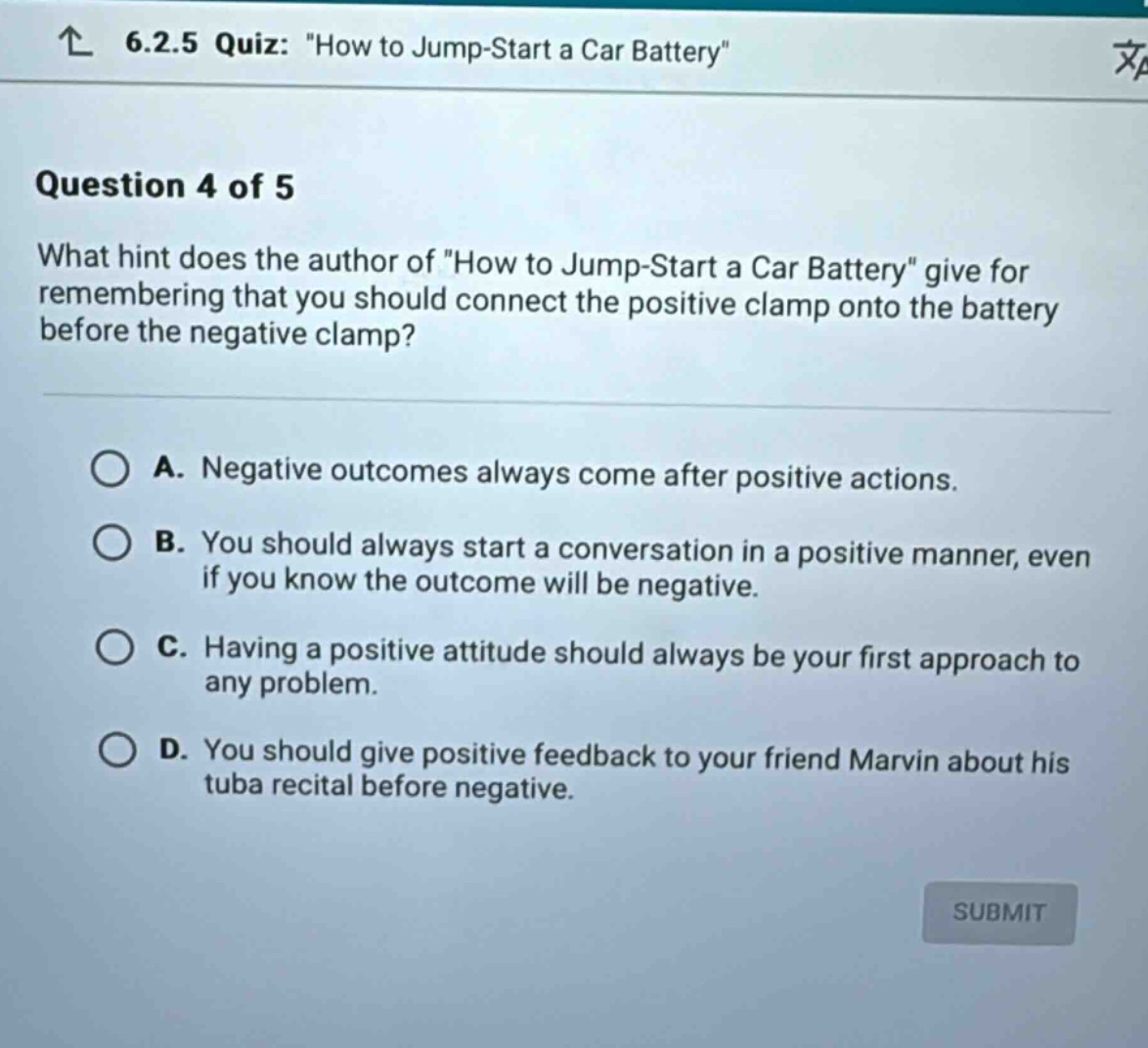 6.2.5 quiz: \how to jump - start a car battery\ question 4 of 5 what hint does the author of \how to jump - start a car battery\ give for remembering that you should connect the positive clamp onto the battery before the negative clamp? a. negative outcomes always come after positive actions. b. you should always start a conversation in a positive manner, even if you know the outcome will be negative. c. having a positive attitude should always be your first approach to any problem. d. you should give positive feedback to your friend marvin about his tuba recital before negative.