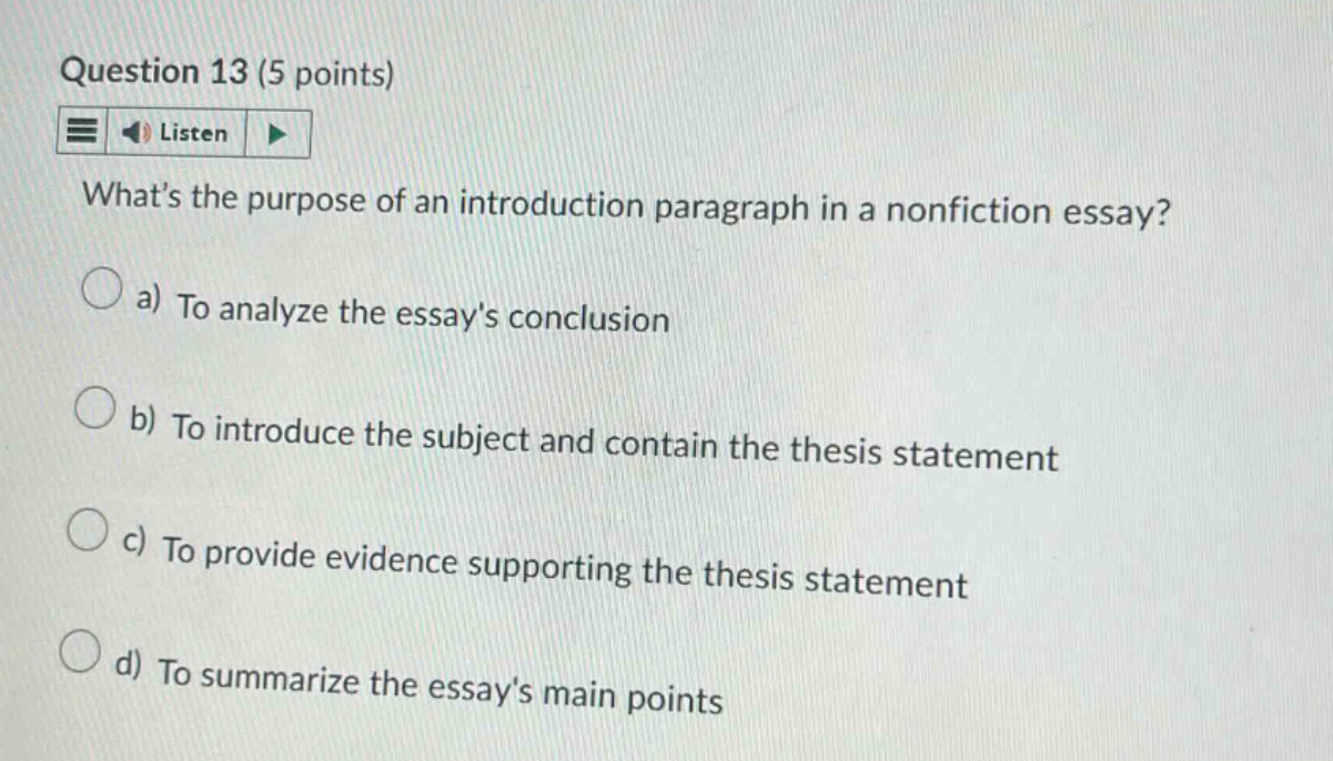 question 13 (5 points) listen whats the purpose of an introduction paragraph in a nonfiction essay? a) to analyze the essays conclusion b) to introduce the subject and contain the thesis statement c) to provide evidence supporting the thesis statement d) to summarize the essays main points