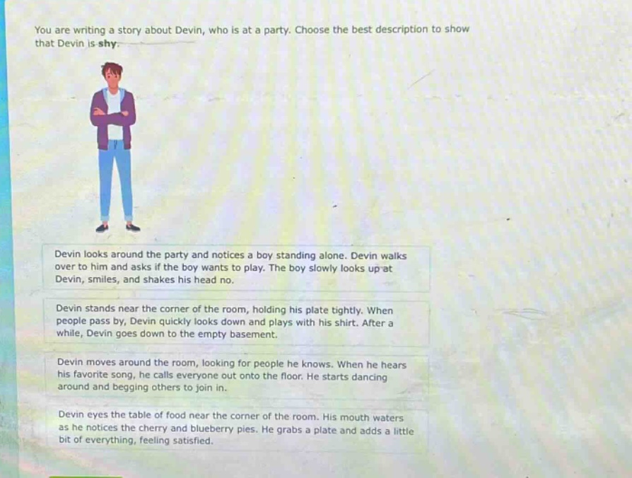 you are writing a story about devin, who is at a party. choose the best description to show that devin is shy. devin looks around the party and notices a boy standing alone. devin walks over to him and asks if the boy wants to play. the boy slowly looks up at devin, smiles, and shakes his head no. devin stands near the corner of the room, holding his plate tightly. when people pass by, devin quickly looks down and plays with his shirt. after a while, devin goes down to the empty basement. devin moves around the room, looking for people he knows. when he hears his favorite song, he calls everyone out onto the floor. he starts dancing around and begging others to join in. devin eyes the table of food near the corner of the room. his mouth waters as he notices the cherry and blueberry pies. he grabs a plate and adds a little bit of everything, feeling satisfied.