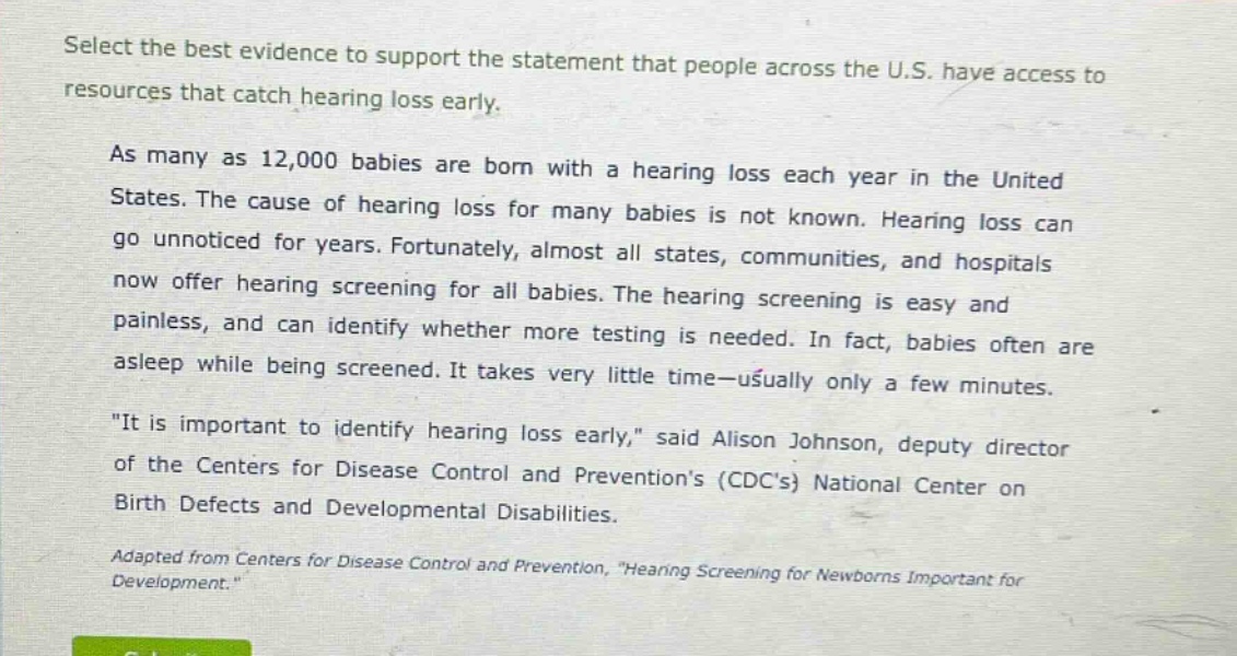 select the best evidence to support the statement that people across the u.s. have access to resources that catch hearing loss early. as many as 12,000 babies are born with a hearing loss each year in the united states. the cause of hearing loss for many babies is not known. hearing loss can go unnoticed for years. fortunately, almost all states, communities, and hospitals now offer hearing screening for all babies. the hearing screening is easy and painless, and can identify whether more testing is needed. in fact, babies often are asleep while being screened. it takes very little time—usually only a few minutes. \it is important to identify hearing loss early,\ said alison johnson, deputy director of the centers for disease control and preventions (cdcs) national center on birth defects and developmental disabilities. adapted from centers for disease control and prevention, \hearing screening for newborns important for development.\