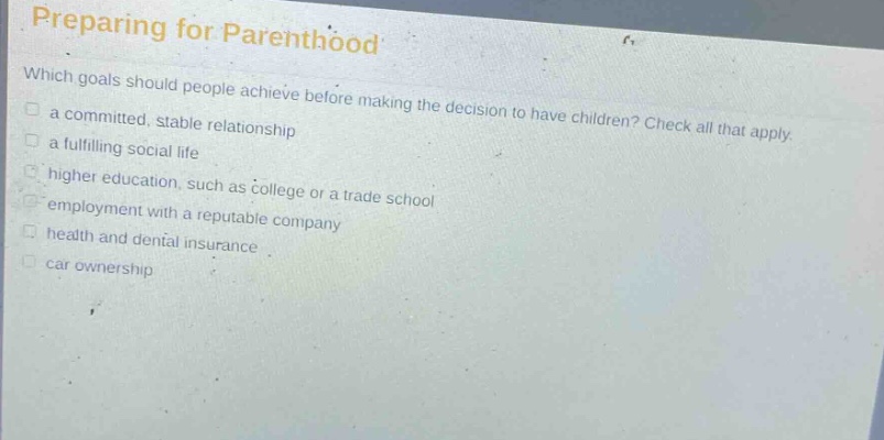preparing for parenthood\nwhich goals should people achieve before making the decision to have children? check all that apply.\n□ a committed, stable relationship\n□ a fulfilling social life\n□ higher education, such as college or a trade school\n□ employment with a reputable company\n□ health and dental insurance\n□ car ownership