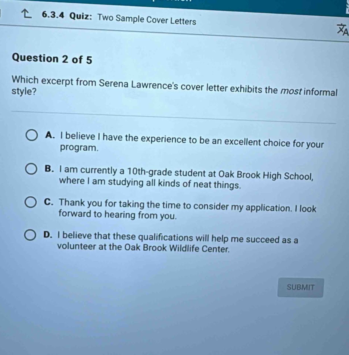 6.3.4 quiz: two sample cover letters\nquestion 2 of 5\nwhich excerpt from serena lawrences cover letter exhibits the most informal style?\na. i believe i have the experience to be an excellent choice for your program.\nb. i am currently a 10th - grade student at oak brook high school, where i am studying all kinds of neat things.\nc. thank you for taking the time to consider my application. i look forward to hearing from you.\nd. i believe that these qualifications will help me succeed as a volunteer at the oak brook wildlife center.