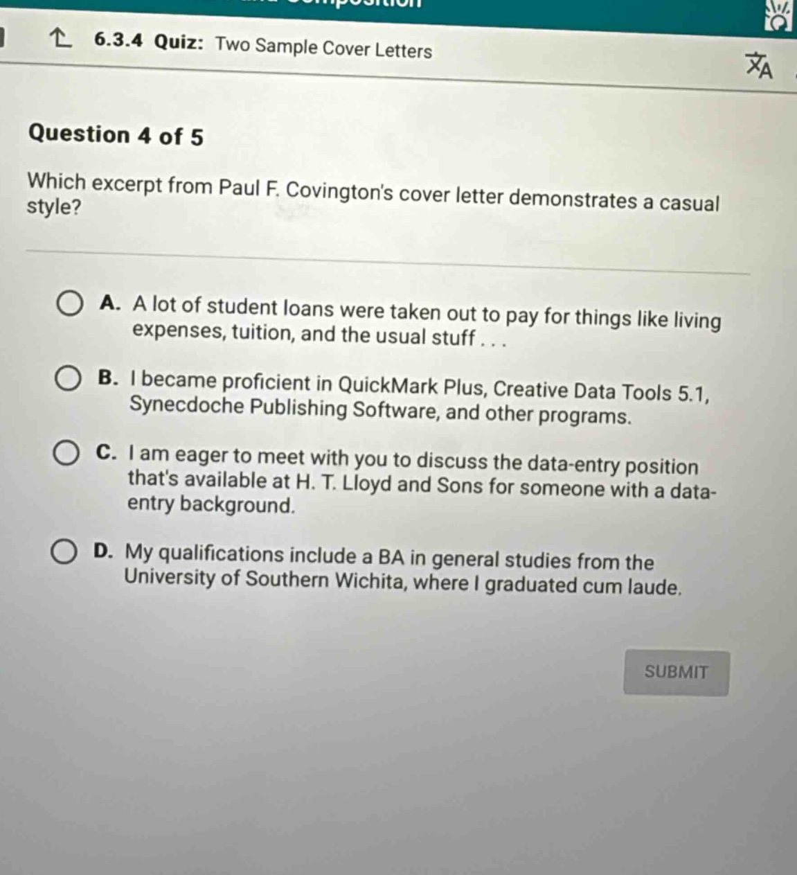 6.3.4 quiz: two sample cover letters question 4 of 5 which excerpt from paul f. covingtons cover letter demonstrates a casual style? a. a lot of student loans were taken out to pay for things like living expenses, tuition, and the usual stuff... b. i became proficient in quickmark plus, creative data tools 5.1, synecdoche publishing software, and other programs. c. i am eager to meet with you to discuss the data - entry position thats available at h. t. lloyd and sons for someone with a data - entry background. d. my qualifications include a ba in general studies from the university of southern wichita, where i graduated cum laude.