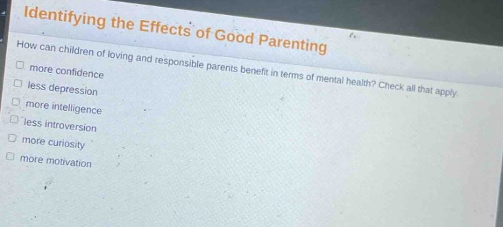 identifying the effects of good parenting\nhow can children of loving and responsible parents benefit in terms of mental health? check all that apply.\n□ more confidence\n□ less depression\n□ more intelligence\n□ less introversion\n□ more curiosity\n□ more motivation