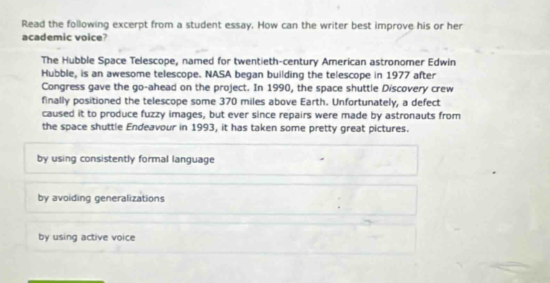 read the following excerpt from a student essay. how can the writer best improve his or her academic voice? the hubble space telescope, named for twentieth - century american astronomer edwin hubble, is an awesome telescope. nasa began building the telescope in 1977 after congress gave the go - ahead on the project. in 1990, the space shuttle discovery crew finally positioned the telescope some 370 miles above earth. unfortunately, a defect caused it to produce fuzzy images, but ever since repairs were made by astronauts from the space shuttle endeavour in 1993, it has taken some pretty great pictures. by using consistently formal language by avoiding generalizations by using active voice