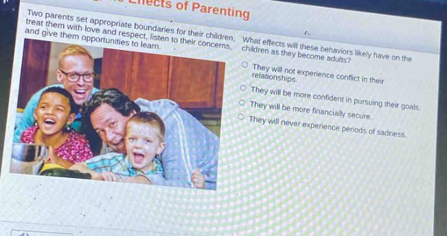 two parents set appropriate boundaries for their children, treat them with love and respect, listen to their concerns, and give them opportunities to learn. what effects will these behaviors likely have on the children as they become adults? they will not experience conflict in their relationships. they will be more confident in pursuing their goals. they will be more financially secure. they will never experience periods of sadness.