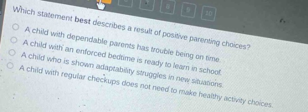 which statement best describes a result of positive parenting choices? a child with dependable parents has trouble being on time. a child with an enforced bedtime is ready to learn in school. a child who is shown adaptability struggles in new situations. a child with regular checkups does not need to make healthy activity choices.