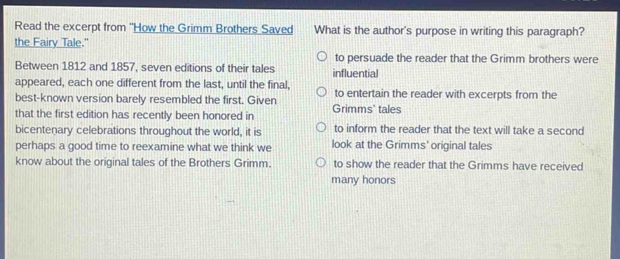 read the excerpt from \how the grimm brothers saved the fairy tale.\ between 1812 and 1857, seven editions of their tales appeared, each one different from the last, until the final, best - known version barely resembled the first. given that the first edition has recently been honored in bicentenary celebrations throughout the world, it is perhaps a good time to reexamine what we think we know about the original tales of the brothers grimm. what is the authors purpose in writing this paragraph? to persuade the reader that the grimm brothers were influential to entertain the reader with excerpts from the grimms tales to inform the reader that the text will take a second look at the grimms original tales to show the reader that the grimms have received many honors