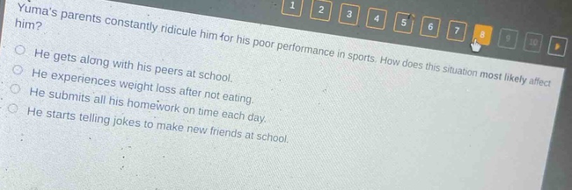 yumas parents constantly ridicule him for his poor performance in sports. how does this situation most likely affect him? he gets along with his peers at school. he experiences weight loss after not eating. he submits all his homework on time each day. he starts telling jokes to make new friends at school.