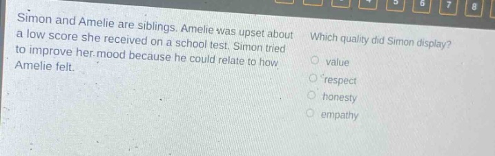 simon and amelie are siblings. amelie was upset about a low score she received on a school test. simon tried to improve her mood because he could relate to how amelie felt. which quality did simon display? value respect honesty empathy