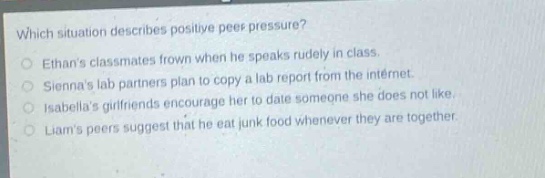 which situation describes positive peer pressure? ethans classmates frown when he speaks rudely in class. siennas lab partners plan to copy a lab report from the internet. isabellas girlfriends encourage her to date someone she does not like. liams peers suggest that he eat junk food whenever they are together.