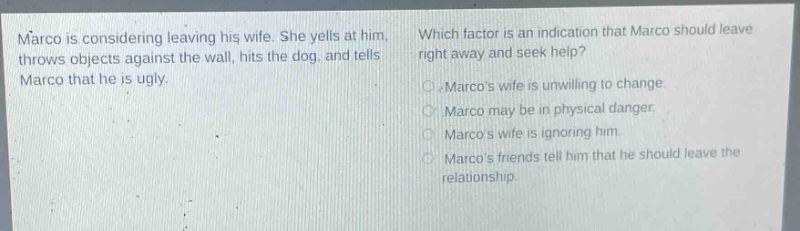 marco is considering leaving his wife. she yells at him, throws objects against the wall, hits the dog, and tells marco that he is ugly. which factor is an indication that marco should leave right away and seek help? marcos wife is unwilling to change. marco may be in physical danger. marcos wife is ignoring him. marcos friends tell him that he should leave the relationship.