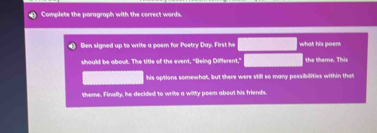 complete the paragraph with the correct words. ben signed up to write a poem for poetry day. first he blank what his poem should be about. the title of the event, \being different,\ blank the theme. this blank his options somewhat, but there were still so many possibilities within that theme. finally, he decided to write a witty poem about his friends.