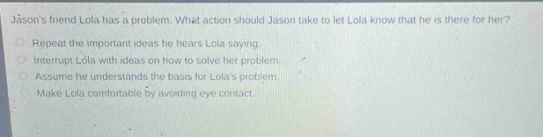 jasons friend lola has a problem. what action should jason take to let lola know that he is there for her? repeat the important ideas he hears lola saying. interrupt lola with ideas on how to solve her problem. assume he understands the basis for lolas problem. make lola comfortable by avoiding eye contact.