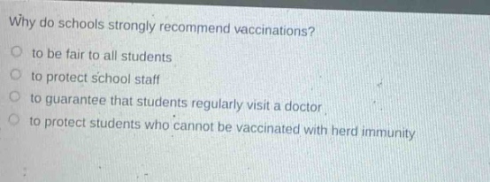 why do schools strongly recommend vaccinations?\n to be fair to all students\n to protect school staff\n to guarantee that students regularly visit a doctor\n to protect students who cannot be vaccinated with herd immunity