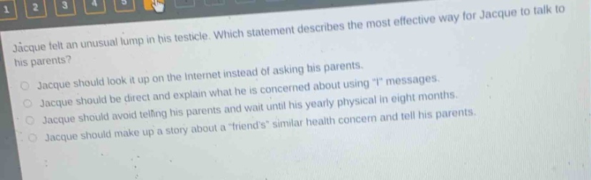 jacque felt an unusual lump in his testicle. which statement describes the most effective way for jacque to talk to his parents?\njacque should look it up on the internet instead of asking his parents.\njacque should be direct and explain what he is concerned about using \i\ messages.\njacque should avoid telling his parents and wait until his yearly physical in eight months.\njacque should make up a story about a \friends\ similar health concern and tell his parents.